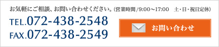 お気軽にご相談、お問い合わせください。（営業時間/9:00～17:00） TEL.072-438-2548FAX.072-438-2549　土・日・祝日定休