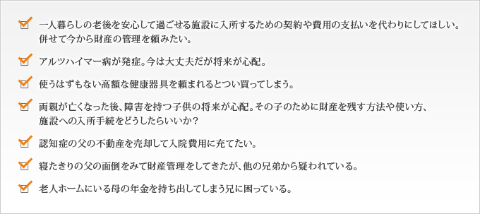 一人暮らしの老後を安心して過ごせる施設に入所するための契約や費用の支払いを代わりにしてほしい。
  併せて今から財産の管理を頼みたい。
  アルツハイマー病が発症。今は大丈夫だが将来が心配。
  使うはずもない高額な健康器具を頼まれるとつい買ってしまう。
  両親が亡くなった後、障害を持つ子供の将来が心配。その子のために財産を残す方法や使い方、
  施設への入所手続をどうしたらいいか？
  認知症の父の不動産を売却して入院費用に充てたい。
  寝たきりの父の面倒をみて財産管理をしてきたが、他の兄弟から疑われている。
  老人ホームにいる母の年金を持ち出してしまう兄に困っている。