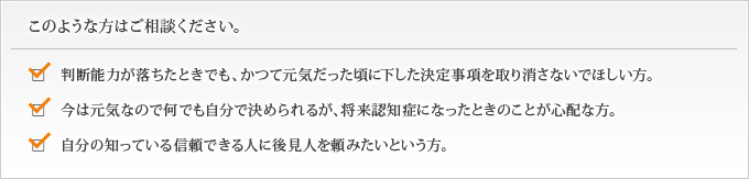 判断能力が落ちたときでも、かつて元気だった頃に下した決定事項を取り消さないでほしい方。
  今は元気なので何でも自分で決められるが、将来認知症になったときのことが心配な方
  自分の知っている信頼できる人に頼みたいという方。