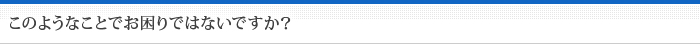 このようなことでお困りではないですか？